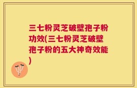 三七粉灵芝破壁孢子粉功效(三七粉灵芝破壁孢子粉的五大神奇效能)