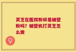灵芝在医院粉碎是破壁粉吗？破壁机打灵芝怎么做
