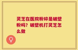 灵芝在医院粉碎是破壁粉吗？破壁机打灵芝怎么做