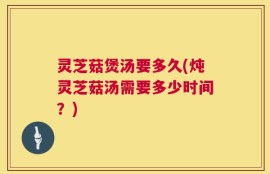 灵芝菇煲汤要多久(炖灵芝菇汤需要多少时间？)