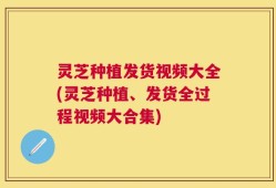 灵芝种植发货视频大全(灵芝种植、发货全过程视频大合集)