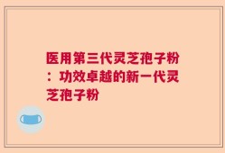医用第三代灵芝孢子粉：功效卓越的新一代灵芝孢子粉