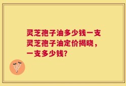 灵芝孢子油多少钱一支灵芝孢子油定价揭晓，一支多少钱？