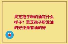 灵芝孢子粉的油花什么样子？灵芝孢子粉没油的好还是有油的好