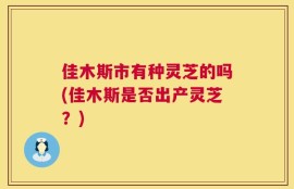 佳木斯市有种灵芝的吗(佳木斯是否出产灵芝？)