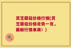 灵芝蘑菇价格行情(灵芝蘑菇价格走势一览，最新行情来袭！)