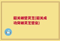 韶关破壁灵芝(韶关成功突破灵芝壁垒)