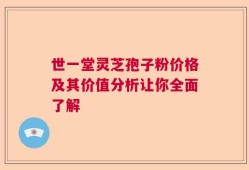 世一堂灵芝孢子粉价格及其价值分析让你全面了解