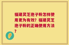福建灵芝孢子粉怎样使用更为有效？福建灵芝孢子粉的正确使用方法？