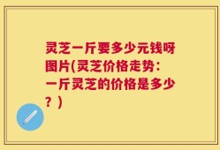 灵芝一斤要多少元钱呀图片(灵芝价格走势：一斤灵芝的价格是多少？)