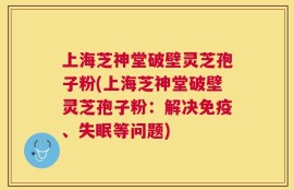 上海芝神堂破壁灵芝孢子粉(上海芝神堂破壁灵芝孢子粉：解决免疫、失眠等问题)