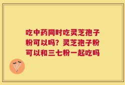 吃中药同时吃灵芝孢子粉可以吗？灵芝孢子粉可以和三七粉一起吃吗