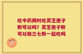 吃中药同时吃灵芝孢子粉可以吗？灵芝孢子粉可以和三七粉一起吃吗
