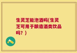生灵芝能泡酒吗(生灵芝可用于酿造酒类饮品吗？)