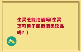 生灵芝能泡酒吗(生灵芝可用于酿造酒类饮品吗？)