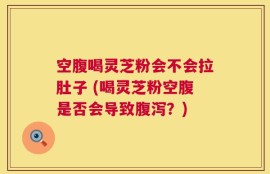 空腹喝灵芝粉会不会拉肚子 (喝灵芝粉空腹是否会导致腹泻？)