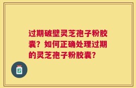 过期破壁灵芝孢子粉胶囊？如何正确处理过期的灵芝孢子粉胶囊？