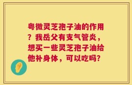 粤微灵芝孢子油的作用？我岳父有支气管炎，想买一些灵芝孢子油给他补身体，可以吃吗？