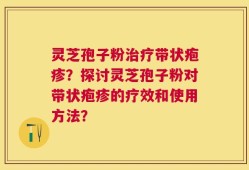 灵芝孢子粉治疗带状疱疹？探讨灵芝孢子粉对带状疱疹的疗效和使用方法？
