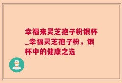 幸福来灵芝孢子粉银杯_幸福灵芝孢子粉，银杯中的健康之选