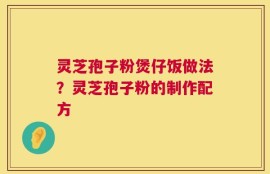 灵芝孢子粉煲仔饭做法？灵芝孢子粉的制作配方