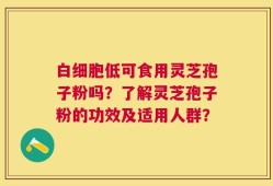 白细胞低可食用灵芝孢子粉吗？了解灵芝孢子粉的功效及适用人群？