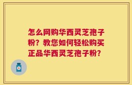 怎么网购华西灵芝孢子粉？教您如何轻松购买正品华西灵芝孢子粉？