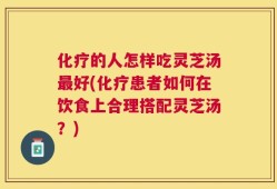 化疗的人怎样吃灵芝汤最好(化疗患者如何在饮食上合理搭配灵芝汤？)