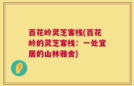 百花岭灵芝客栈(百花岭的灵芝客栈：一处宜居的山林雅舍)