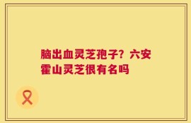 脑出血灵芝孢子？六安霍山灵芝很有名吗