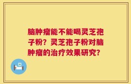 脑肿瘤能不能喝灵芝孢子粉？灵芝孢子粉对脑肿瘤的治疗效果研究？