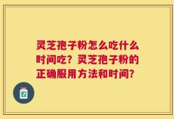 灵芝孢子粉怎么吃什么时间吃？灵芝孢子粉的正确服用方法和时间？
