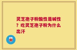 灵芝孢子粉酸性是碱性？吃灵芝孢子粉为什么出汗