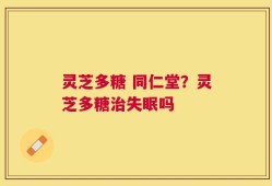 灵芝多糖 同仁堂？灵芝多糖治失眠吗