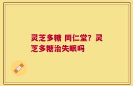 灵芝多糖 同仁堂？灵芝多糖治失眠吗