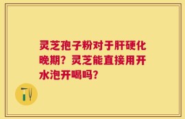 灵芝孢子粉对于肝硬化晚期？灵芝能直接用开水泡开喝吗？