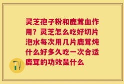 灵芝孢子粉和鹿茸血作用？灵芝怎么吃好切片泡水每次用几片鹿茸炖什么好多久吃一次合适鹿茸的功效是什么