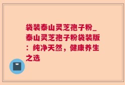 袋装泰山灵芝孢子粉_泰山灵芝孢子粉袋装版：纯净天然，健康养生之选