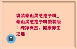 袋装泰山灵芝孢子粉_泰山灵芝孢子粉袋装版：纯净天然，健康养生之选