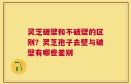 灵芝破壁和不破壁的区别？灵芝孢子去壁与破壁有哪些差别