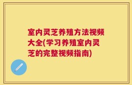 室内灵芝养殖方法视频大全(学习养殖室内灵芝的完整视频指南)