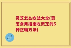 灵芝怎么吃法大全(灵芝食用指南吃灵芝的5种正确方法)