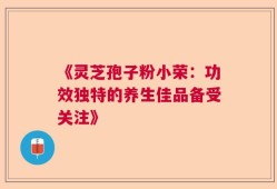 《灵芝孢子粉小荣：功效独特的养生佳品备受关注》