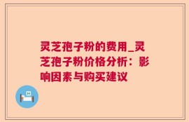 灵芝孢子粉的费用_灵芝孢子粉价格分析：影响因素与购买建议