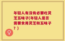 年轻人有没有必要吃灵芝五味子(年轻人是否需要食用灵芝和五味子？)