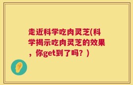 走近科学吃肉灵芝(科学揭示吃肉灵芝的效果，你get到了吗？)
