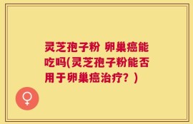 灵芝孢子粉 卵巢癌能吃吗(灵芝孢子粉能否用于卵巢癌治疗？)