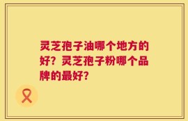 灵芝孢子油哪个地方的好？灵芝孢子粉哪个品牌的最好？