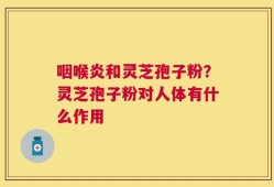 咽喉炎和灵芝孢子粉？灵芝孢子粉对人体有什么作用