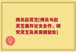 傅炎赵灵芝(傅炎与赵灵芝展开论文合作，研究灵芝及其保健益处)